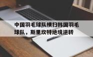 开云足球直播-关于中国羽毛球队横扫韩国羽毛球队,斯里坎特绝境逆转的信息